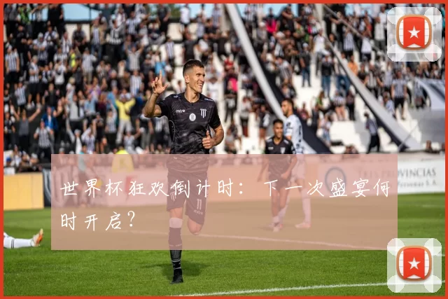 世界杯狂欢倒计时：下一次盛宴何时开启？