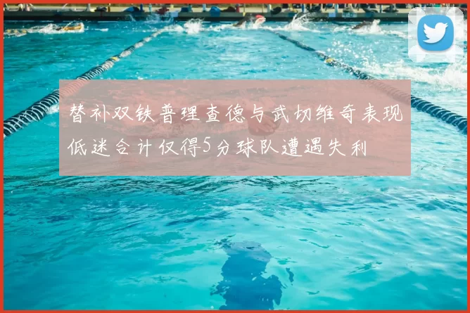 替补双铁普理查德与武切维奇表现低迷合计仅得5分球队遭遇失利