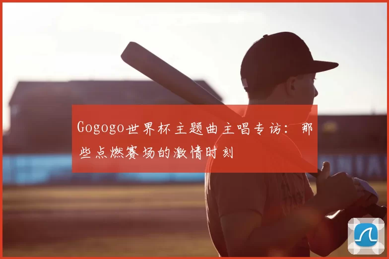 Gogogo世界杯主题曲主唱专访：那些点燃赛场的激情时刻
