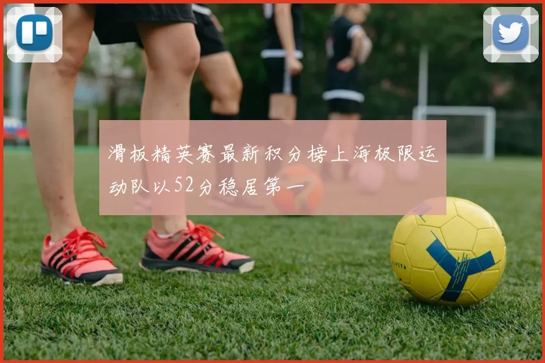 滑板精英赛最新积分榜上海极限运动队以52分稳居第一