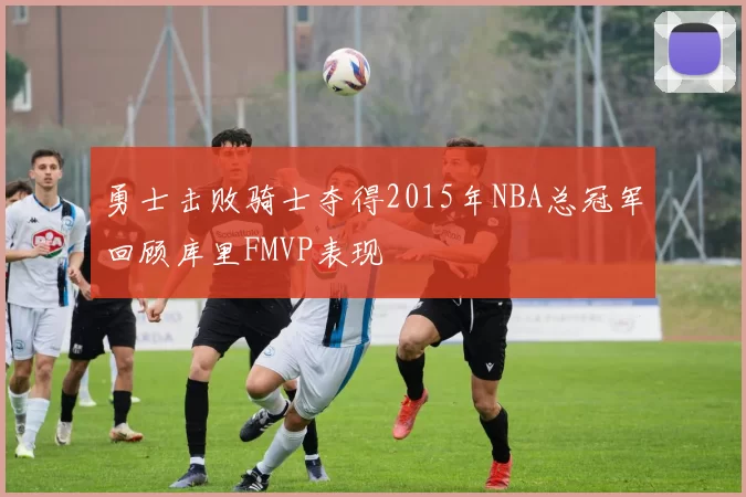 勇士击败骑士夺得2015年NBA总冠军回顾库里FMVP表现