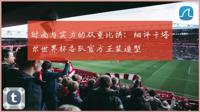 时尚与实力的双重比拼:细评卡塔尔世界杯各队官方正装造型