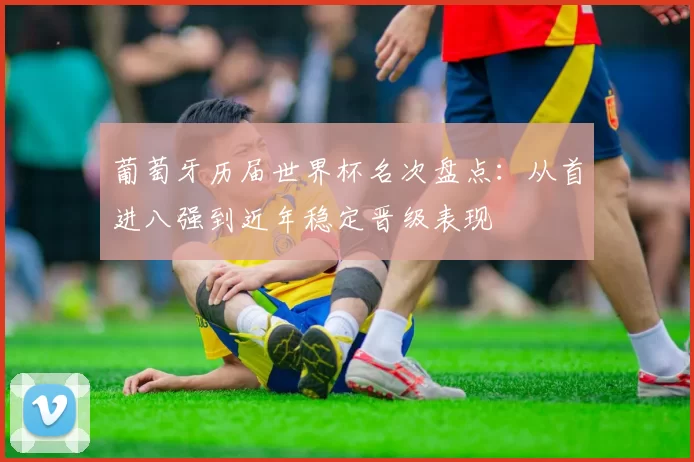 葡萄牙历届世界杯名次盘点：从首进八强到近年稳定晋级表现