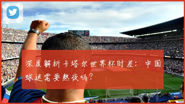 深度解析卡塔尔世界杯时差：中国球迷需要熬夜吗？