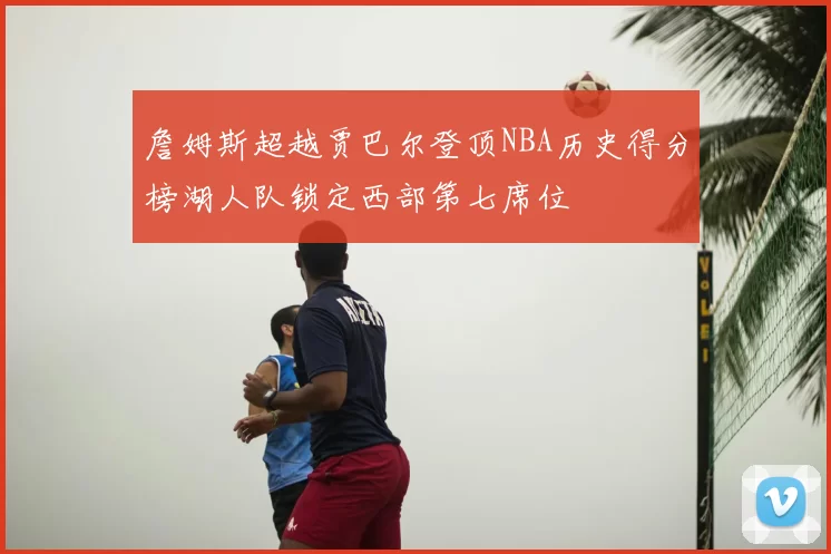 詹姆斯超越贾巴尔登顶NBA历史得分榜湖人队锁定西部第七席位