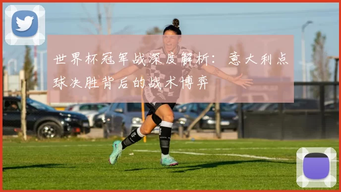 世界杯冠军战深度解析:意大利点球决胜背后的战术博弈