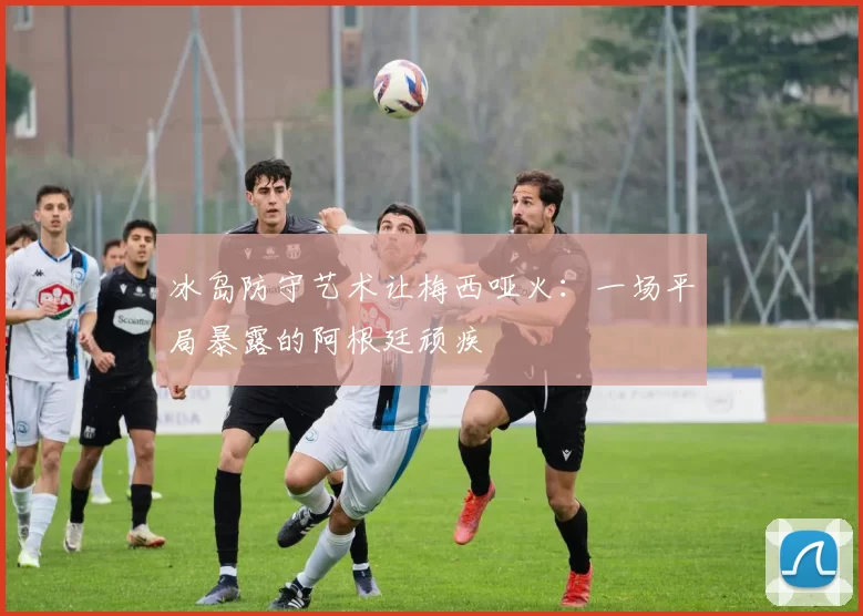 冰岛防守艺术让梅西哑火：一场平局暴露的阿根廷顽疾