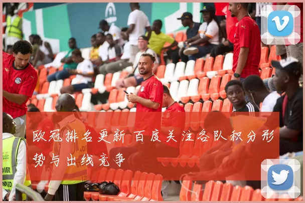 欧冠排名更新 百度关注各队积分形势与出线竞争