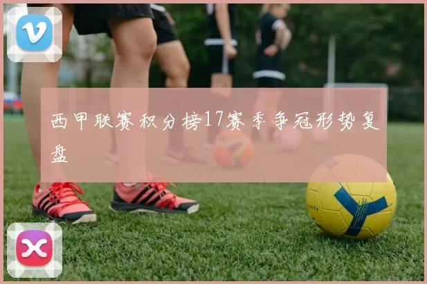 西甲联赛积分榜17赛季争冠形势复盘