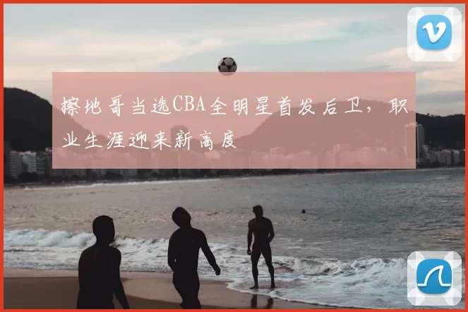 擦地哥当选CBA全明星首发后卫，职业生涯迎来新高度