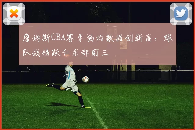 詹姆斯CBA赛季场均数据创新高，球队战绩跃升东部前三
