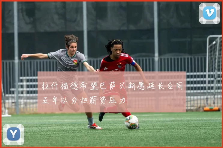 拉什福德希望巴萨买断愿延长合同五年以分担薪资压力