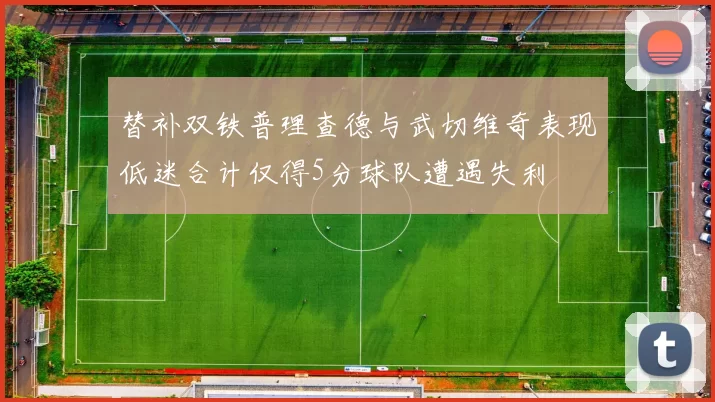 替补双铁普理查德与武切维奇表现低迷合计仅得5分球队遭遇失利