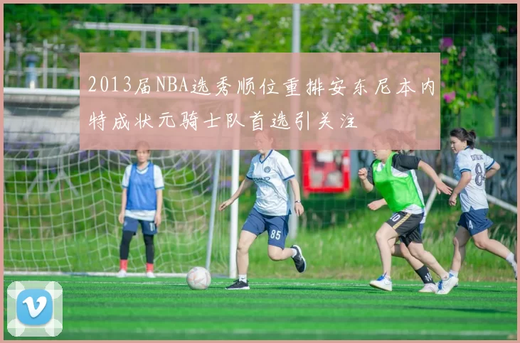 2013届NBA选秀顺位重排安东尼本内特成状元骑士队首选引关注
