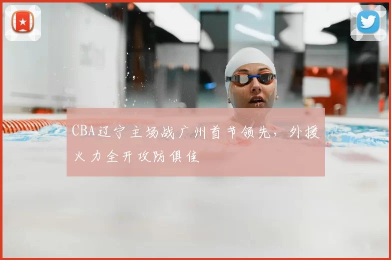 CBA辽宁主场战广州首节领先，外援火力全开攻防俱佳