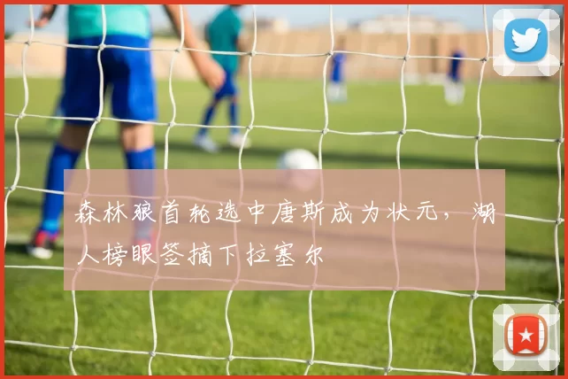 森林狼首轮选中唐斯成为状元，湖人榜眼签摘下拉塞尔