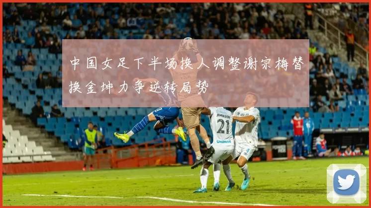 中国女足下半场换人调整谢宗梅替换金坤力争逆转局势