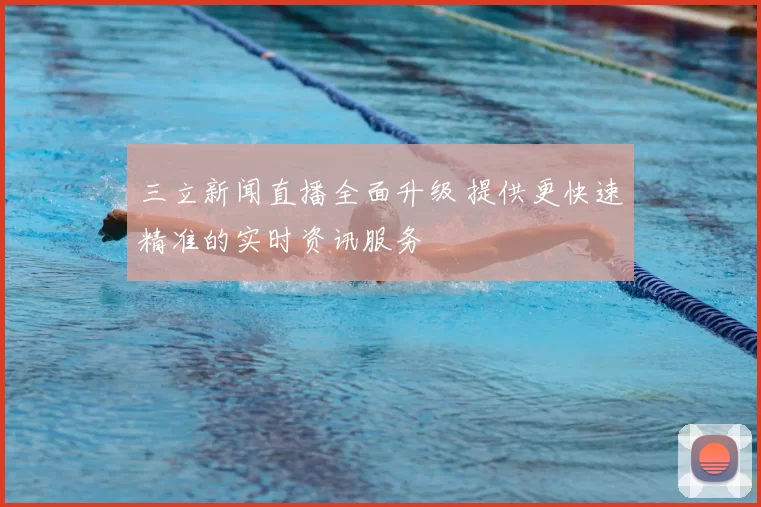 三立新闻直播全面升级 提供更快速精准的实时资讯服务