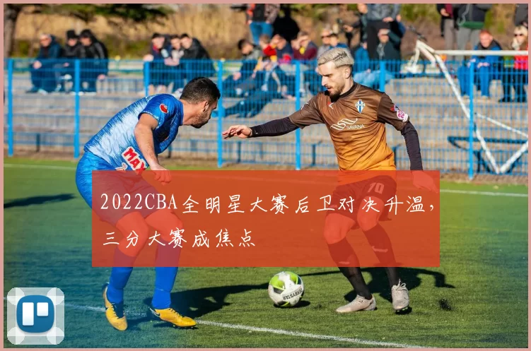 2022CBA全明星大赛后卫对决升温，三分大赛成焦点