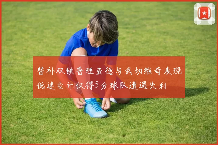 替补双铁普理查德与武切维奇表现低迷合计仅得5分球队遭遇失利
