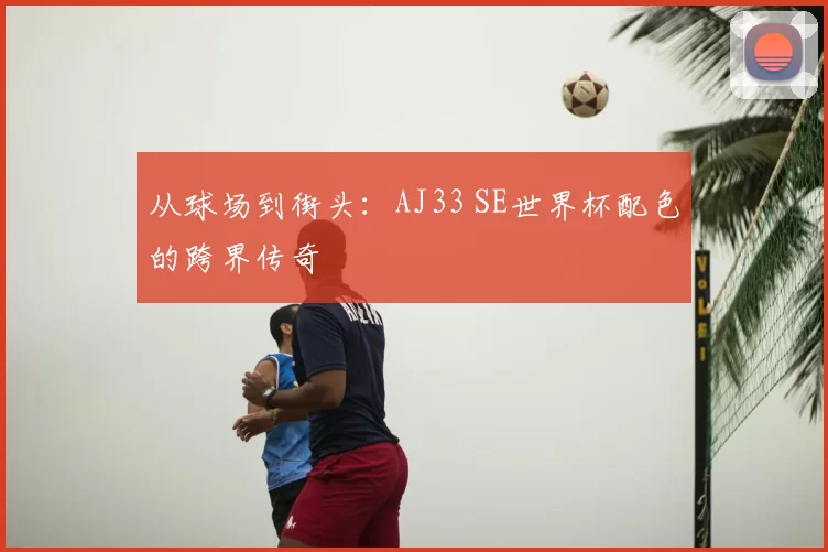 从球场到街头：AJ33 SE世界杯配色的跨界传奇