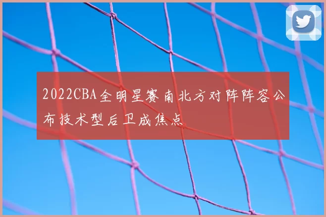 2022CBA全明星赛南北方对阵阵容公布技术型后卫成焦点