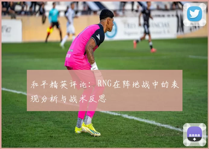 和平精英评论：RNG在阵地战中的表现分析与战术反思
