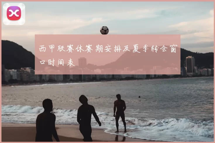 西甲联赛休赛期安排及夏季转会窗口时间表