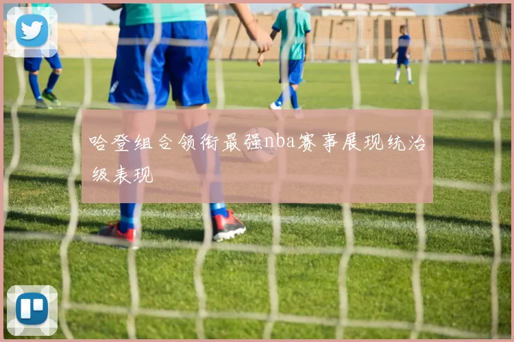 哈登组合领衔最强nba赛事展现统治级表现