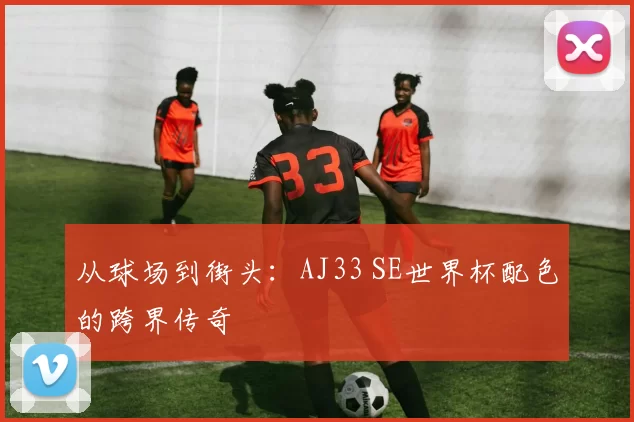 从球场到街头：AJ33 SE世界杯配色的跨界传奇
