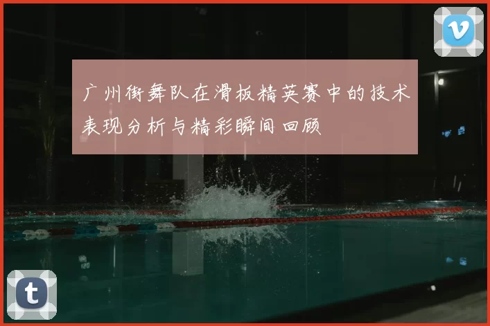 广州街舞队在滑板精英赛中的技术表现分析与精彩瞬间回顾