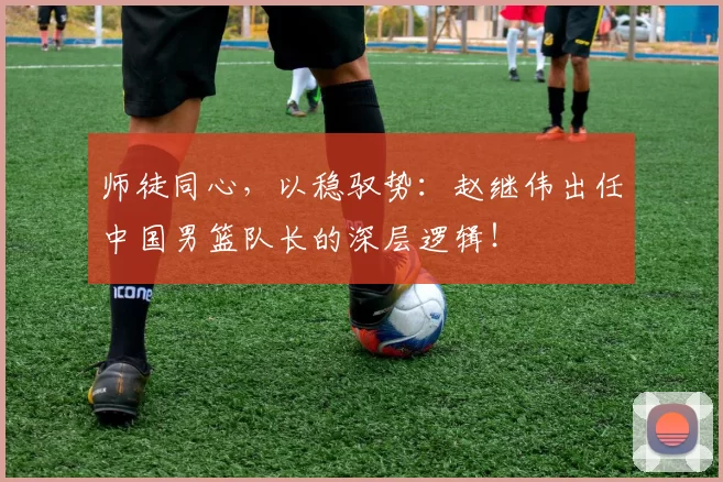 师徒同心，以稳驭势：赵继伟出任中国男篮队长的深层逻辑！