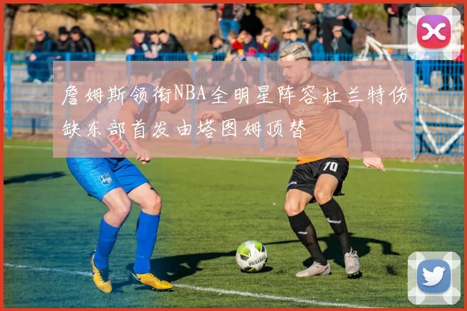 詹姆斯领衔NBA全明星阵容杜兰特伤缺东部首发由塔图姆顶替