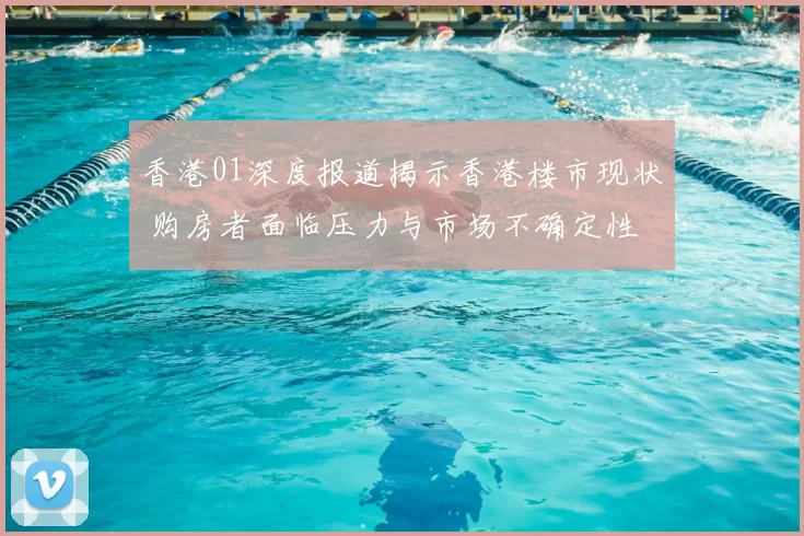 香港01深度报道揭示香港楼市现状 购房者面临压力与市场不确定性