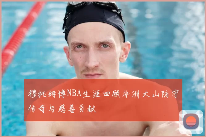 穆托姆博NBA生涯回顾非洲大山防守传奇与慈善贡献