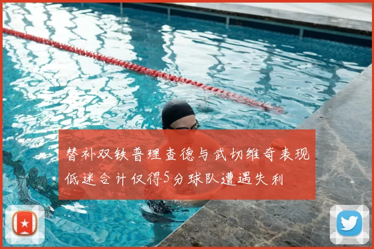 替补双铁普理查德与武切维奇表现低迷合计仅得5分球队遭遇失利