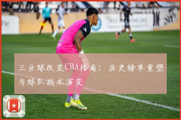 三分球改变CBA格局：历史榜单重塑与球队战术演变