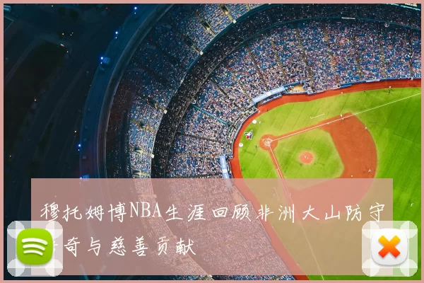 穆托姆博NBA生涯回顾非洲大山防守传奇与慈善贡献