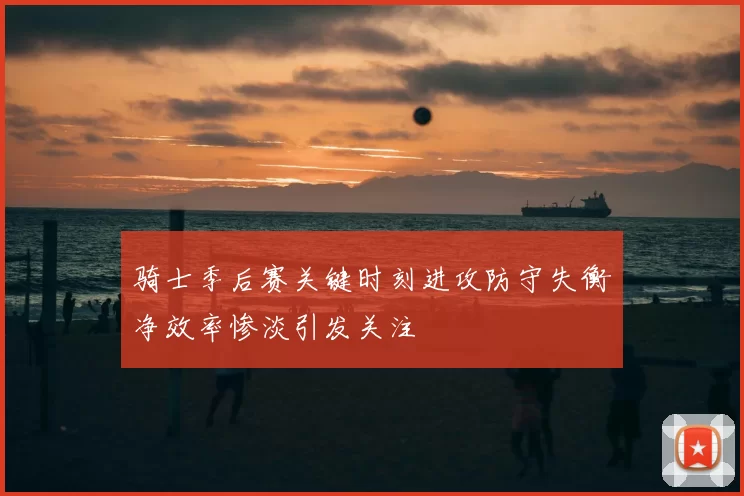骑士季后赛关键时刻进攻防守失衡净效率惨淡引发关注