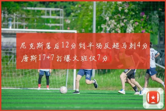 尼克斯落后12分到半场反超马刺4分 唐斯17+7打爆文班仅7分