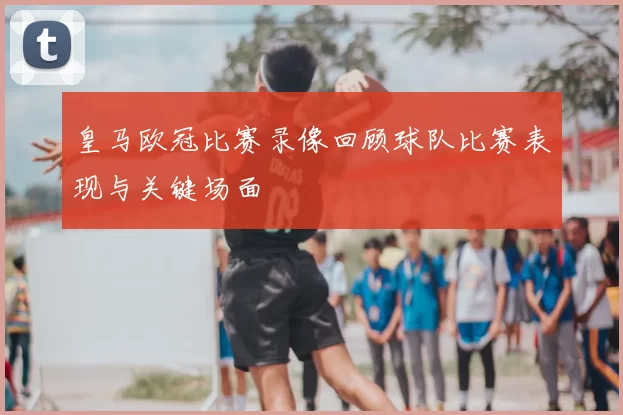 皇马欧冠比赛录像回顾球队比赛表现与关键场面