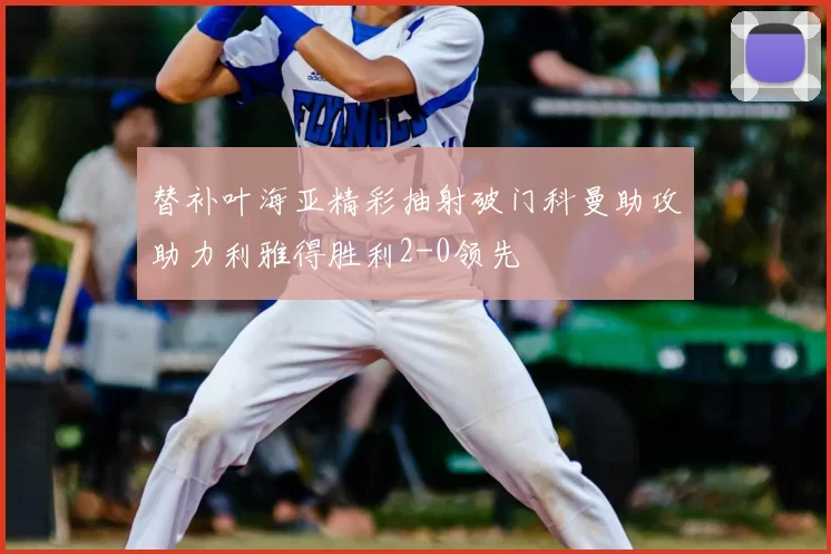 替补叶海亚精彩抽射破门科曼助攻助力利雅得胜利2-0领先