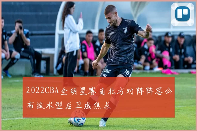 2022CBA全明星赛南北方对阵阵容公布技术型后卫成焦点
