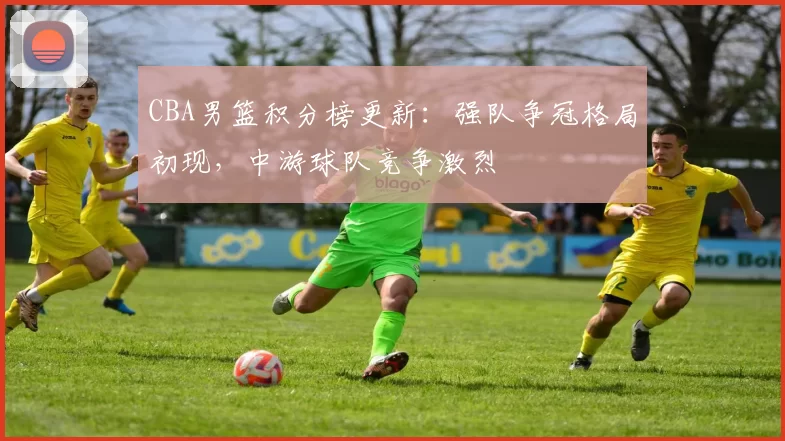 CBA男篮积分榜更新:强队争冠格局初现,中游球队竞争激烈