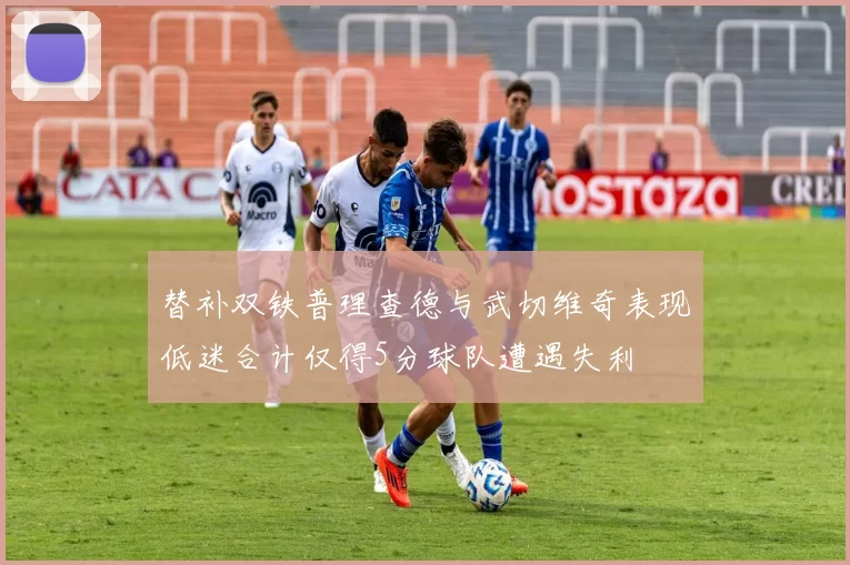 替补双铁普理查德与武切维奇表现低迷合计仅得5分球队遭遇失利