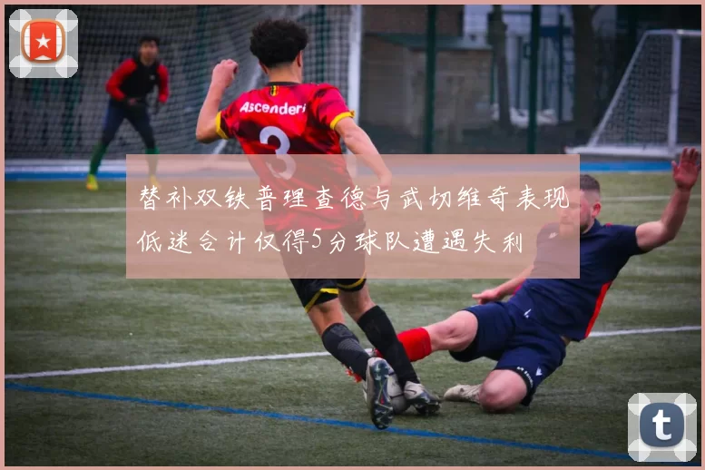 替补双铁普理查德与武切维奇表现低迷合计仅得5分球队遭遇失利