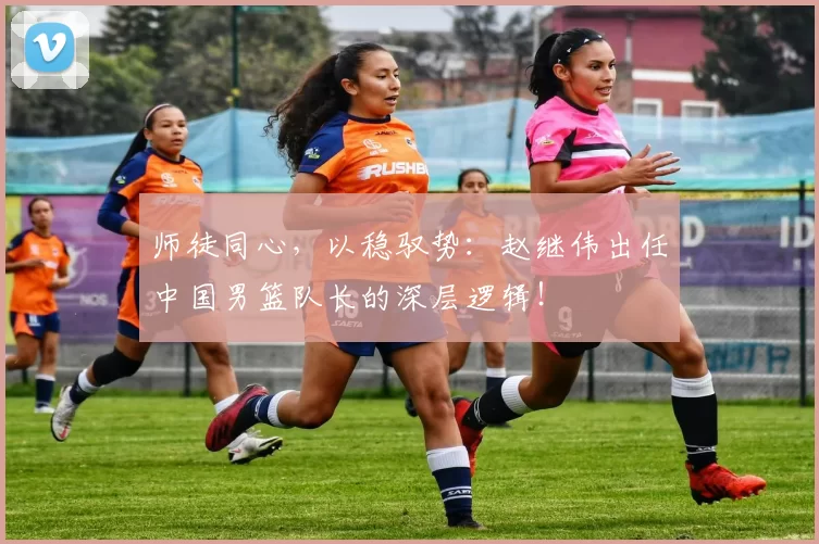 师徒同心，以稳驭势：赵继伟出任中国男篮队长的深层逻辑！