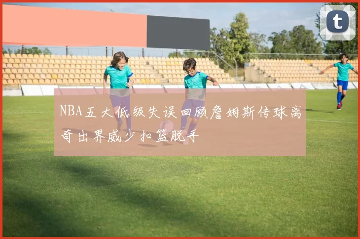 NBA五大低级失误回顾詹姆斯传球离奇出界威少扣篮脱手