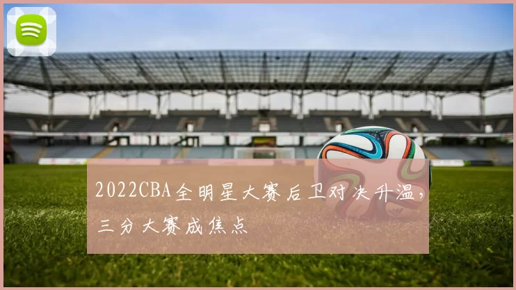 2022CBA全明星大赛后卫对决升温，三分大赛成焦点