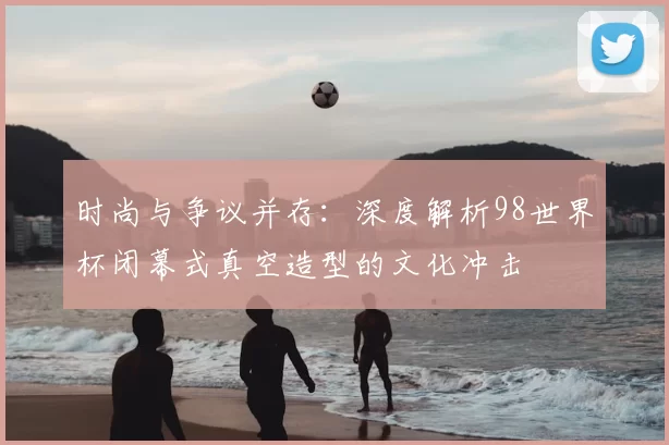 时尚与争议并存:深度解析98世界杯闭幕式真空造型的文化冲击